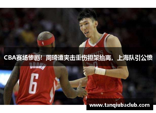 CBA赛场惨剧！周琦遭夹击重伤担架抬离，上海队引公愤