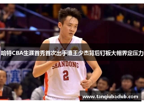 哈特CBA生涯首秀首次出手遭王少杰背后钉板大帽界定压力