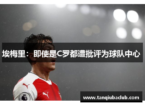 埃梅里：即使是C罗都遭批评为球队中心 