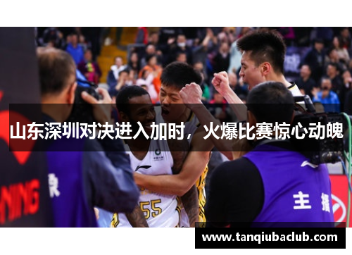 山东深圳对决进入加时，火爆比赛惊心动魄